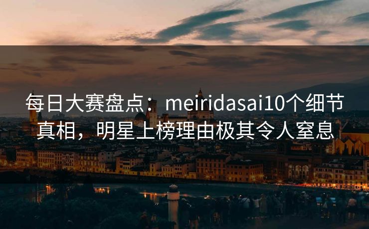 每日大赛盘点：meiridasai10个细节真相，明星上榜理由极其令人窒息