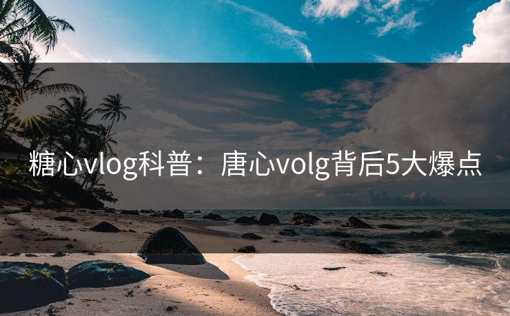 糖心vlog科普：唐心volg背后5大爆点