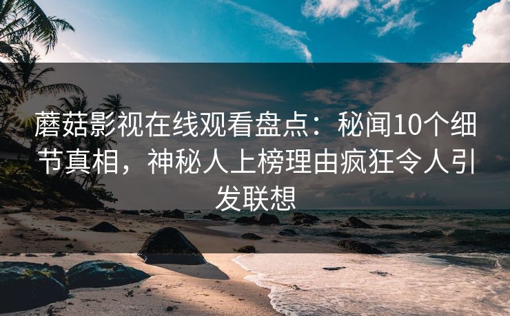 蘑菇影视在线观看盘点：秘闻10个细节真相，神秘人上榜理由疯狂令人引发联想
