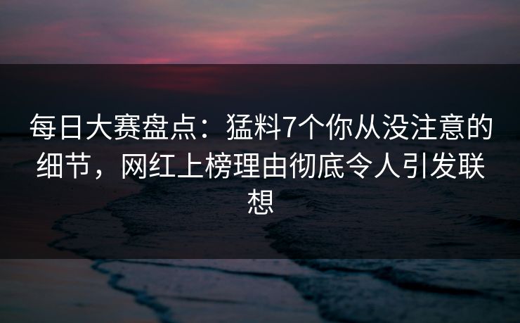 每日大赛盘点：猛料7个你从没注意的细节，网红上榜理由彻底令人引发联想