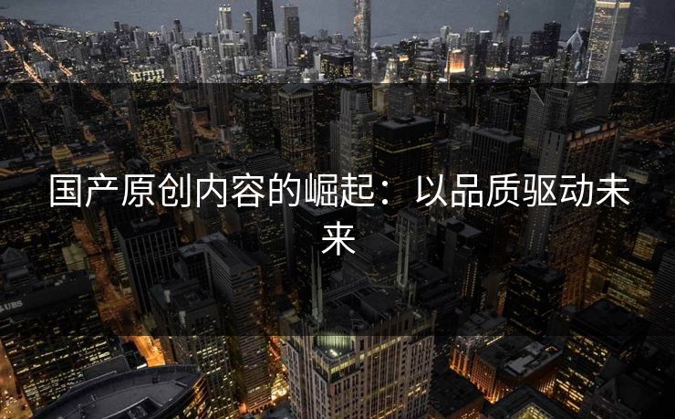 国产原创内容的崛起：以品质驱动未来
