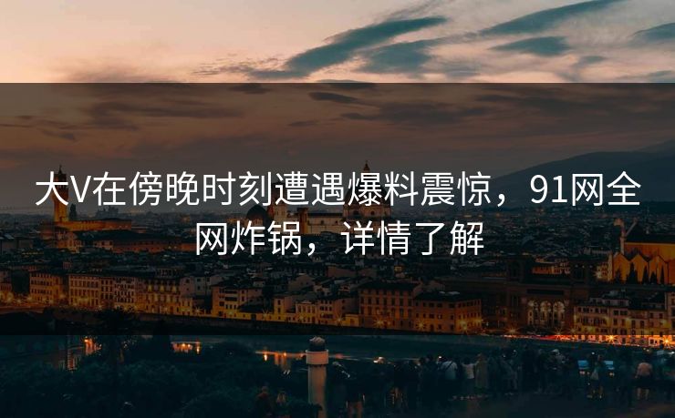 大V在傍晚时刻遭遇爆料震惊，91网全网炸锅，详情了解