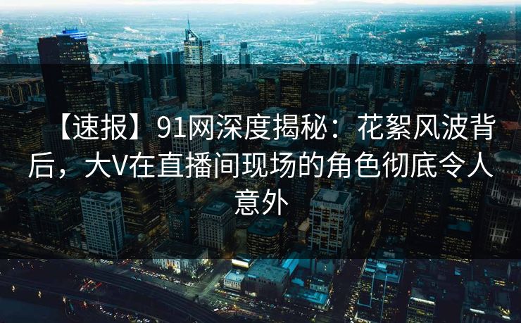 【速报】91网深度揭秘：花絮风波背后，大V在直播间现场的角色彻底令人意外