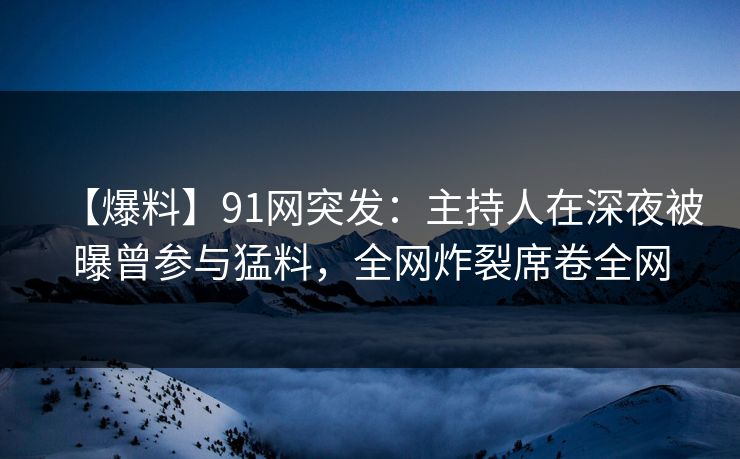 【爆料】91网突发：主持人在深夜被曝曾参与猛料，全网炸裂席卷全网