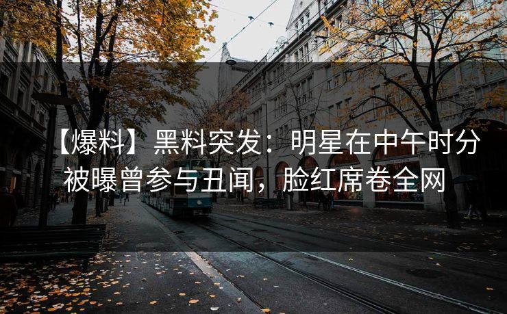 【爆料】黑料突发：明星在中午时分被曝曾参与丑闻，脸红席卷全网