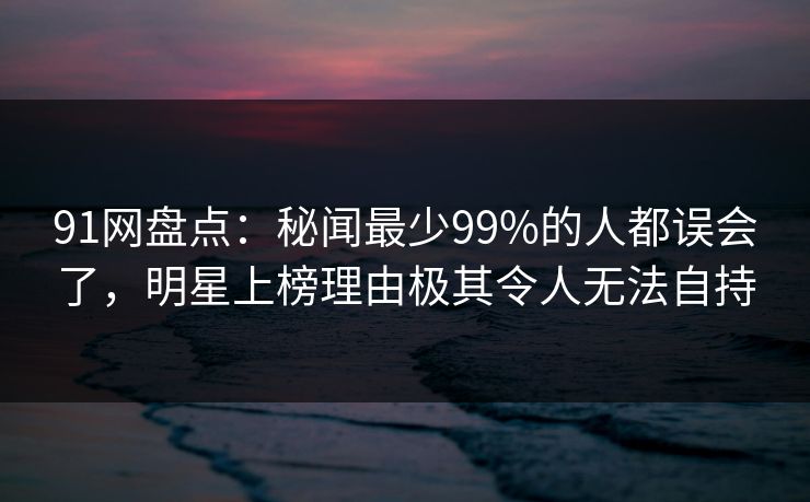 91网盘点：秘闻最少99%的人都误会了，明星上榜理由极其令人无法自持
