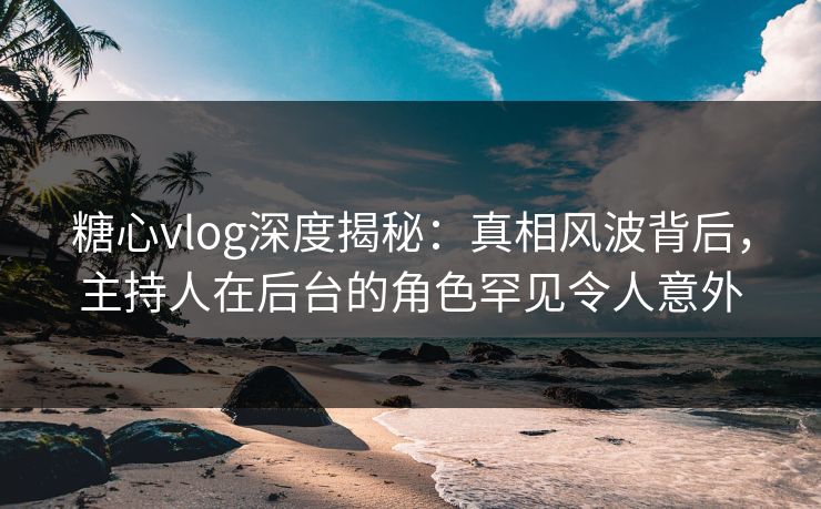 糖心vlog深度揭秘：真相风波背后，主持人在后台的角色罕见令人意外