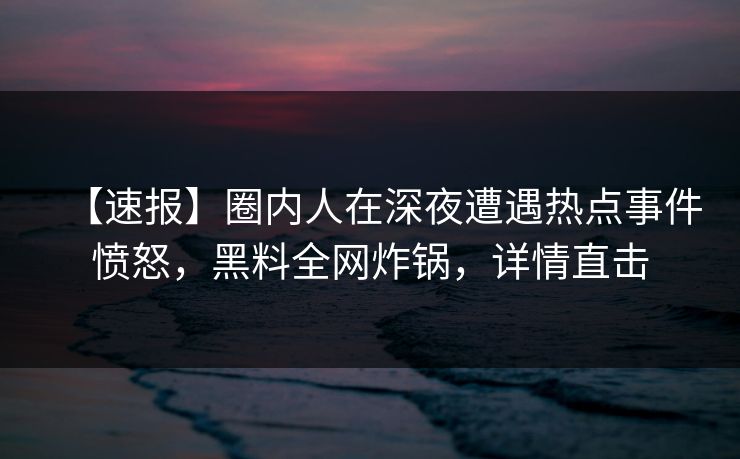 【速报】圈内人在深夜遭遇热点事件愤怒，黑料全网炸锅，详情直击