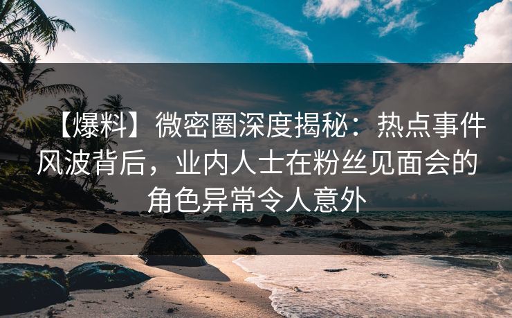 【爆料】微密圈深度揭秘：热点事件风波背后，业内人士在粉丝见面会的角色异常令人意外