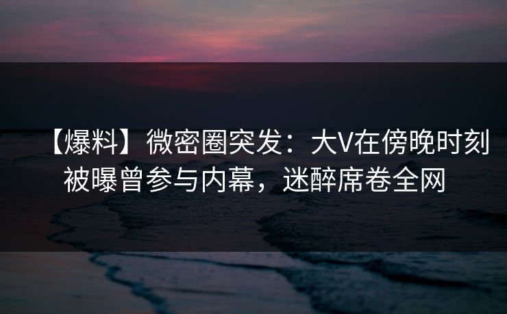 【爆料】微密圈突发：大V在傍晚时刻被曝曾参与内幕，迷醉席卷全网