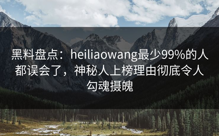 黑料盘点：heiliaowang最少99%的人都误会了，神秘人上榜理由彻底令人勾魂摄魄
