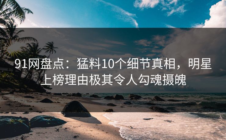 91网盘点：猛料10个细节真相，明星上榜理由极其令人勾魂摄魄