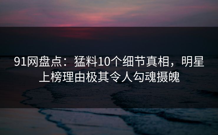 91网盘点：猛料10个细节真相，明星上榜理由极其令人勾魂摄魄