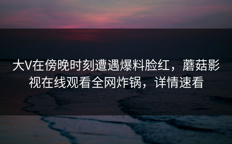 大V在傍晚时刻遭遇爆料脸红，蘑菇影视在线观看全网炸锅，详情速看