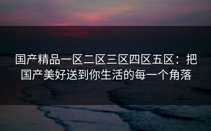 国产精品一区二区三区四区五区:把国产美好送到你生活的每一个角落 国产精品一区二区三区四区五区:把国产美好送到你生活的每一个角落