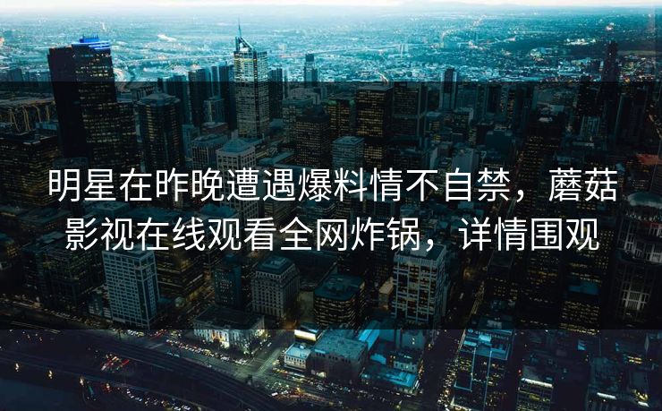 明星在昨晚遭遇爆料情不自禁，蘑菇影视在线观看全网炸锅，详情围观