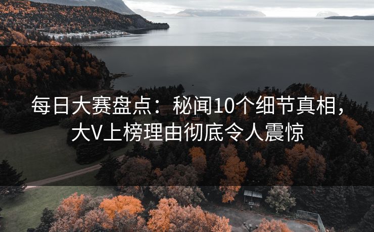每日大赛盘点：秘闻10个细节真相，大V上榜理由彻底令人震惊