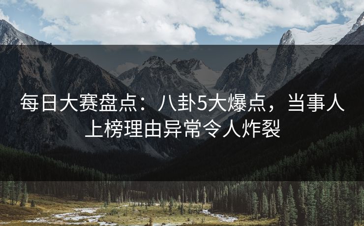 每日大赛盘点：八卦5大爆点，当事人上榜理由异常令人炸裂