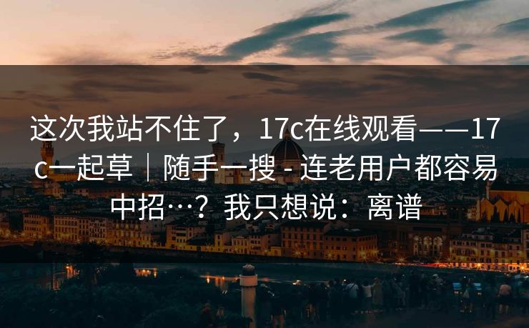这次我站不住了,17c在线观看——17c一起草|随手一搜 - 连老用户都容易中招…?我只想说:离谱 这次我站不住了,17c在线观看——17c一起草|随手一搜 - 连老用户都容易中招…?我只想说:离谱