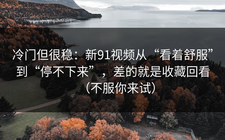 冷门但很稳:新91视频从“看着舒服”到“停不下来”,差的就是收藏回看(不服你来试) 冷门但很稳:新91视频从“看着舒服”到“停不下来”,差的就是收藏回看(不服你来试)