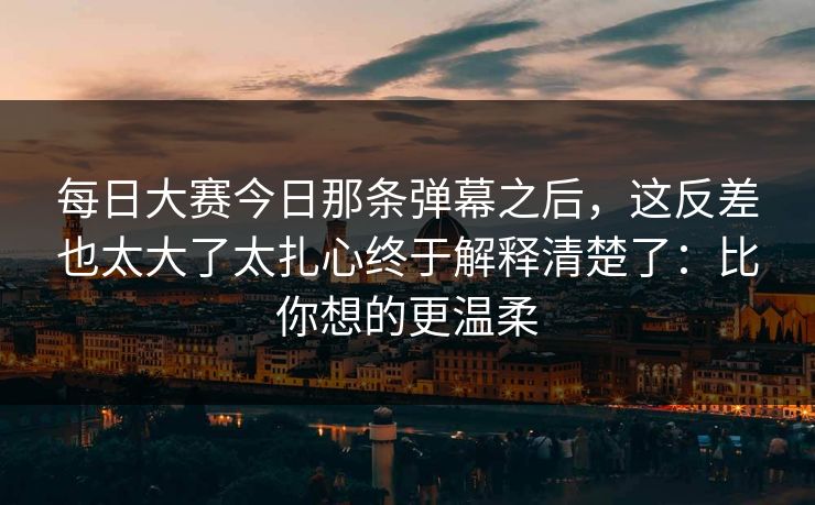 每日大赛今日那条弹幕之后，这反差也太大了太扎心终于解释清楚了：比你想的更温柔
