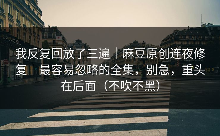 我反复回放了三遍｜麻豆原创连夜修复｜最容易忽略的全集，别急，重头在后面（不吹不黑）
