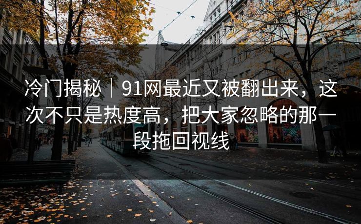 冷门揭秘|91网最近又被翻出来,这次不只是热度高,把大家忽略的那一段拖回视线 冷门揭秘|91网最近又被翻出来,这次不只是热度高,把大家忽略的那一段拖回视线