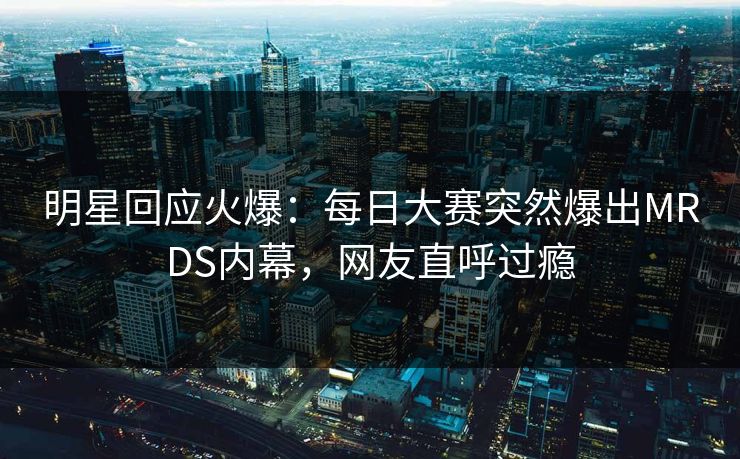 明星回应火爆：每日大赛突然爆出MRDS内幕，网友直呼过瘾