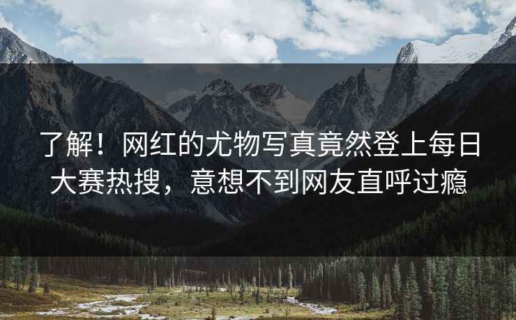 了解！网红的尤物写真竟然登上每日大赛热搜，意想不到网友直呼过瘾