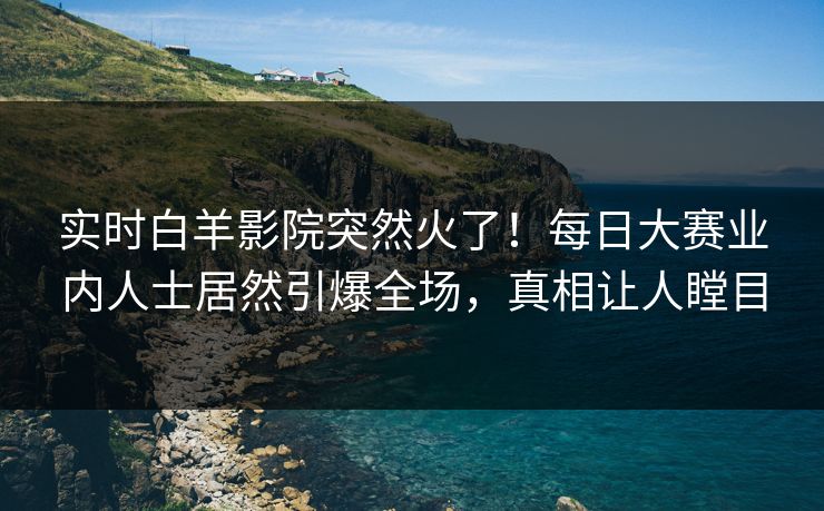 实时白羊影院突然火了!每日大赛业内人士居然引爆全场,真相让人瞠目 实时白羊影院突然火了!每日大赛业内人士居然引爆全场,真相让人瞠目
