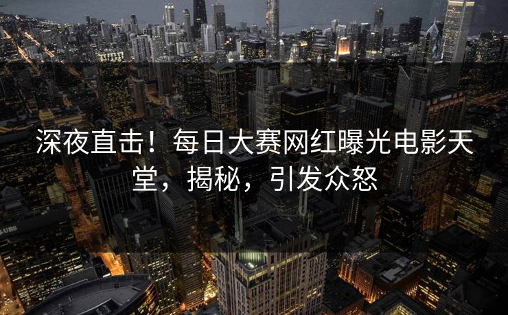 深夜直击！每日大赛网红曝光电影天堂，揭秘，引发众怒