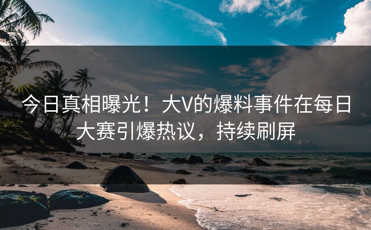 今日真相曝光！大V的爆料事件在每日大赛引爆热议，持续刷屏