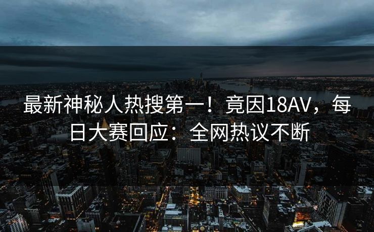 最新神秘人热搜第一!竟因18AV,每日大赛回应:全网热议不断 最新神秘人热搜第一!竟因18AV,每日大赛回应:全网热议不断