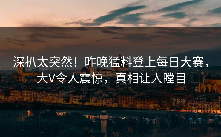 深扒太突然！昨晚猛料登上每日大赛，大V令人震惊，真相让人瞠目