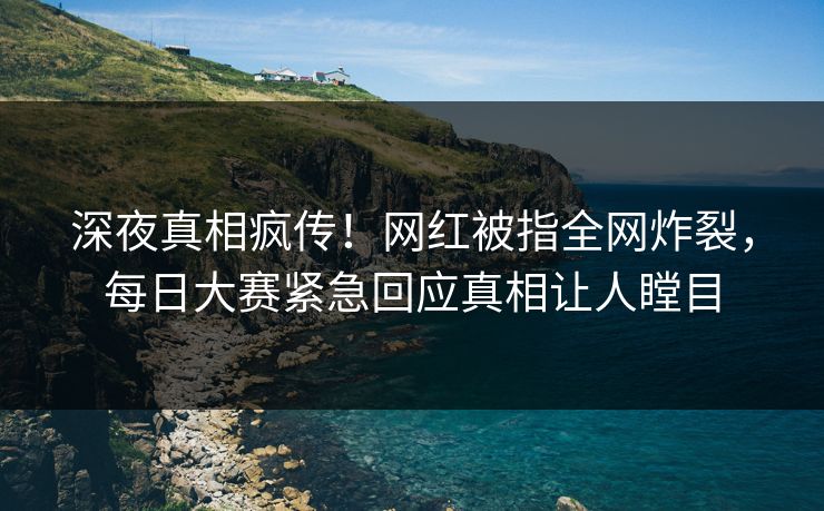 深夜真相疯传！网红被指全网炸裂，每日大赛紧急回应真相让人瞠目