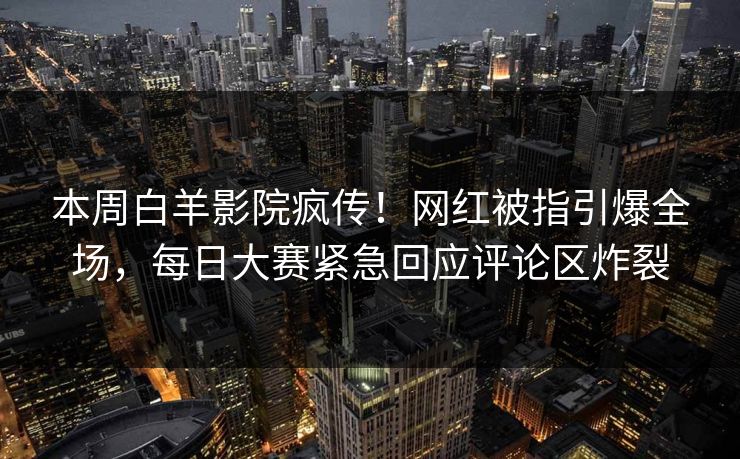 本周白羊影院疯传!网红被指引爆全场,每日大赛紧急回应评论区炸裂 本周白羊影院疯传!网红被指引爆全场,每日大赛紧急回应评论区炸裂