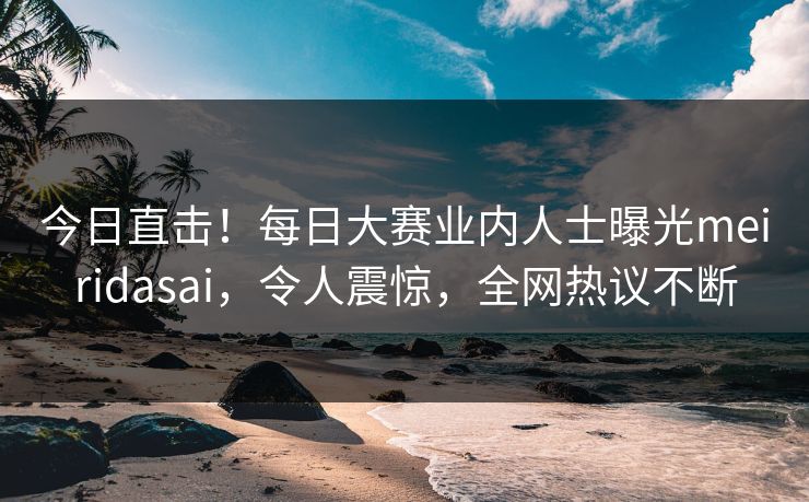 今日直击！每日大赛业内人士曝光meiridasai，令人震惊，全网热议不断
