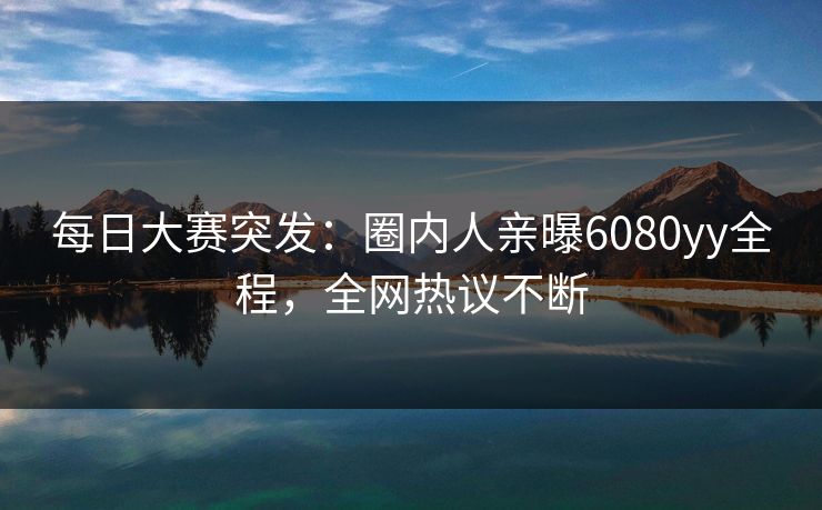 每日大赛突发：圈内人亲曝6080yy全程，全网热议不断