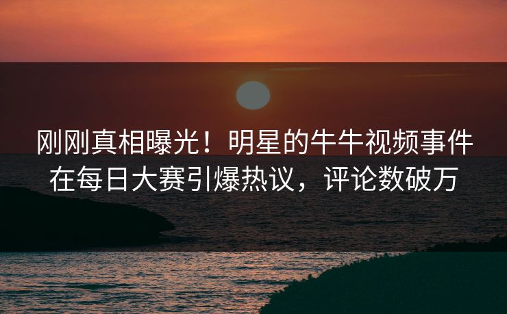 刚刚真相曝光！明星的牛牛视频事件在每日大赛引爆热议，评论数破万