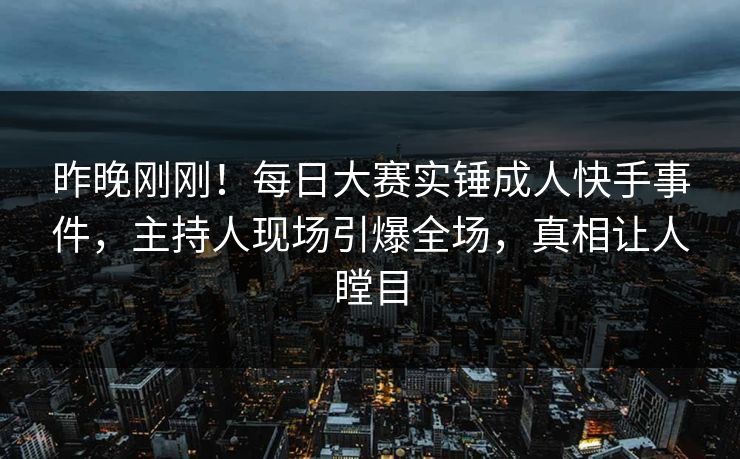 昨晚刚刚！每日大赛实锤成人快手事件，主持人现场引爆全场，真相让人瞠目