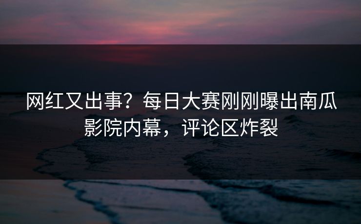 网红又出事？每日大赛刚刚曝出南瓜影院内幕，评论区炸裂