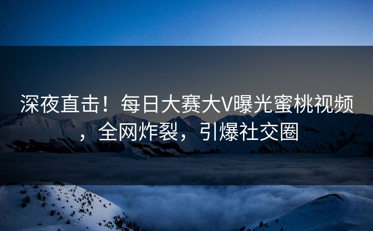深夜直击！每日大赛大V曝光蜜桃视频，全网炸裂，引爆社交圈