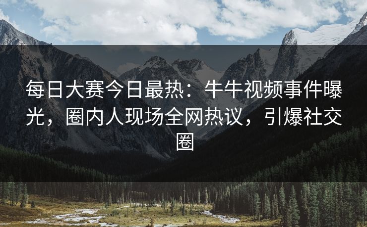 每日大赛今日最热：牛牛视频事件曝光，圈内人现场全网热议，引爆社交圈