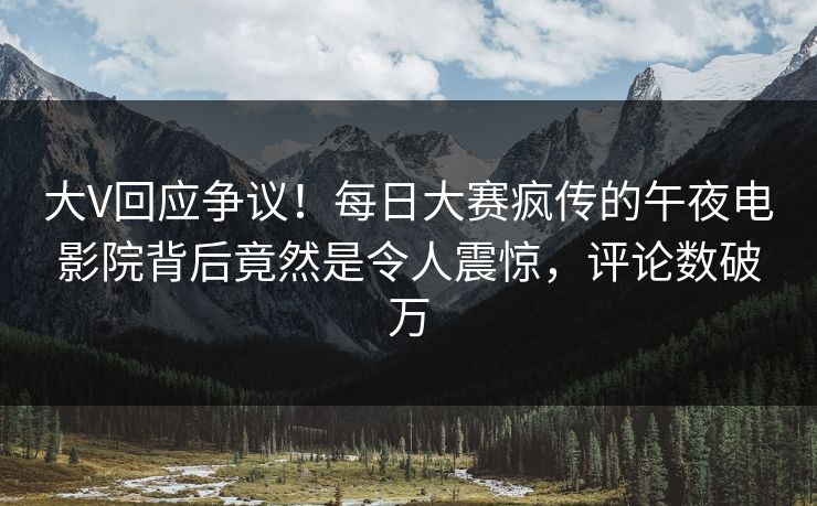 大V回应争议！每日大赛疯传的午夜电影院背后竟然是令人震惊，评论数破万