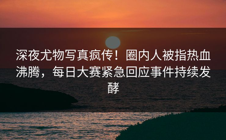 深夜尤物写真疯传！圈内人被指热血沸腾，每日大赛紧急回应事件持续发酵