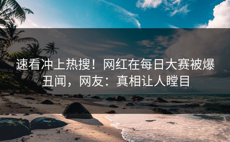 速看冲上热搜！网红在每日大赛被爆丑闻，网友：真相让人瞠目