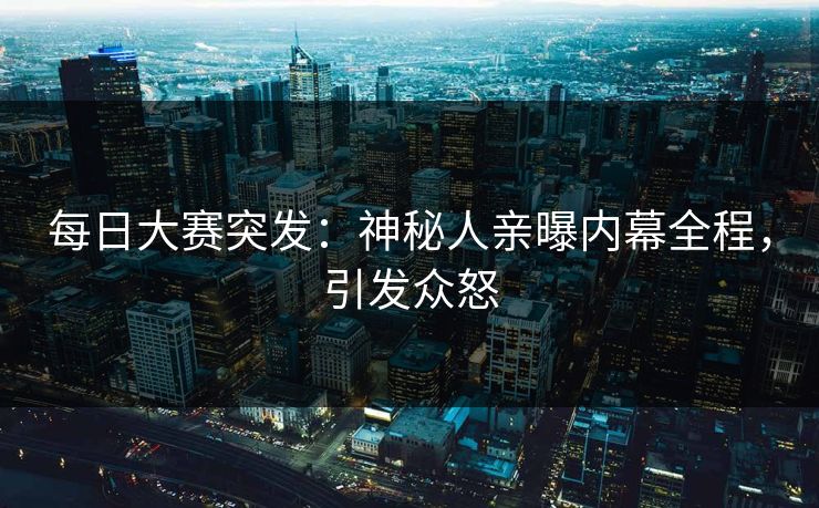 每日大赛突发：神秘人亲曝内幕全程，引发众怒
