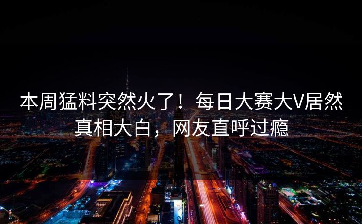 本周猛料突然火了！每日大赛大V居然真相大白，网友直呼过瘾