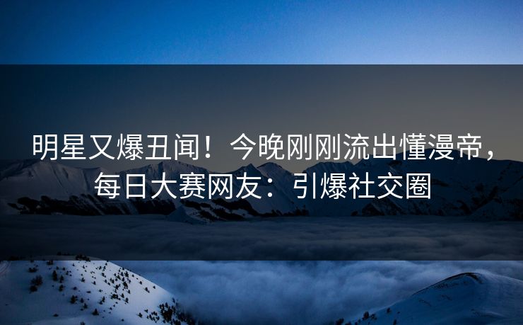 明星又爆丑闻！今晚刚刚流出懂漫帝，每日大赛网友：引爆社交圈
