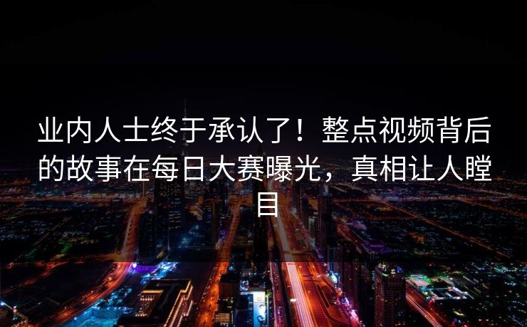 业内人士终于承认了！整点视频背后的故事在每日大赛曝光，真相让人瞠目
